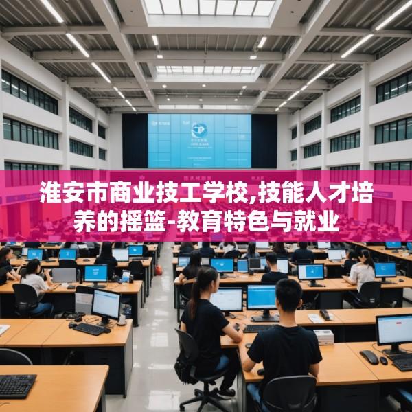 淮安市商业技工学校,技能人才培养的摇篮-教育特色与就业
