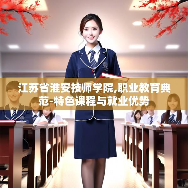 江苏省淮安技师学院,职业教育典范-特色课程与就业优势