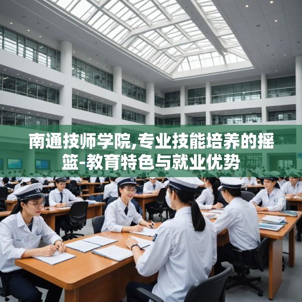 南通技师学院,专业技能培养的摇篮-教育特色与就业优势