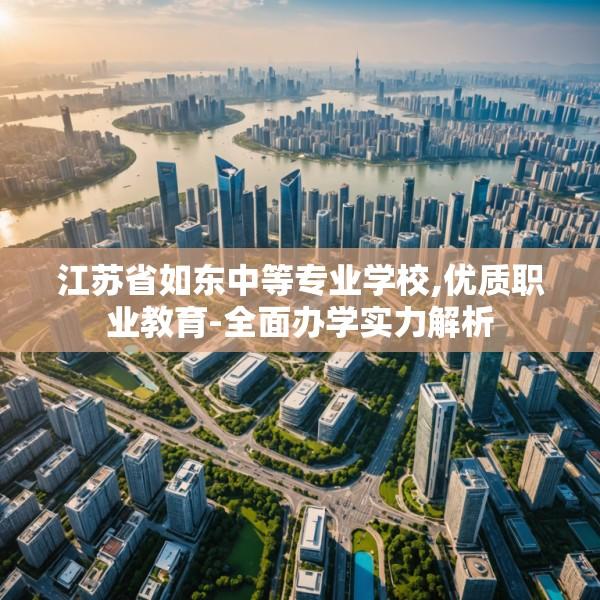 江苏省如东中等专业学校,优质职业教育-全面办学实力解析