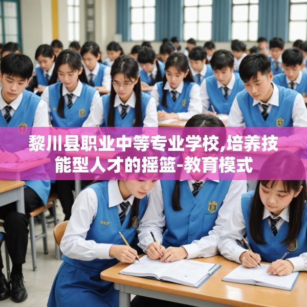 黎川县职业中等专业学校,培养技能型人才的摇篮-教育模式