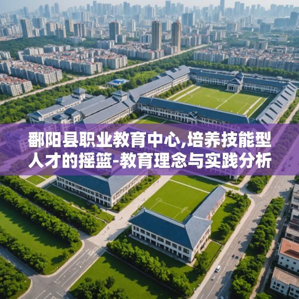 鄱阳县职业教育中心,培养技能型人才的摇篮-教育理念与实践分析