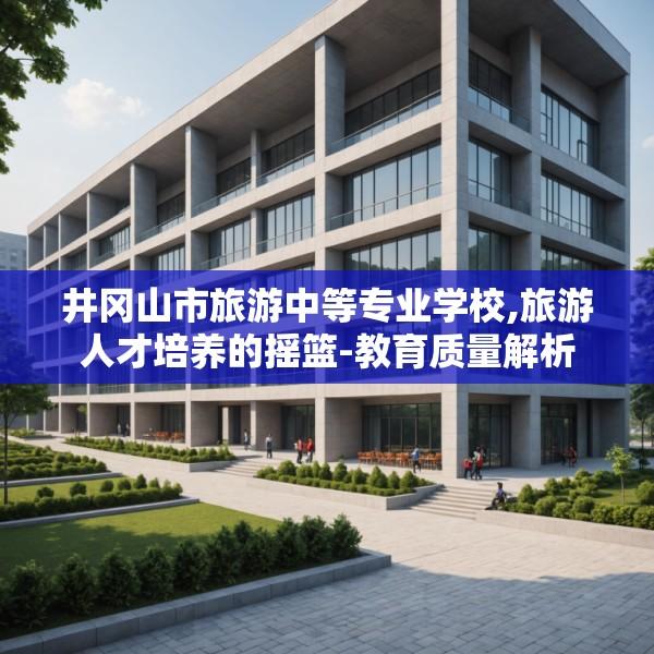 井冈山市旅游中等专业学校,旅游人才培养的摇篮-教育质量解析