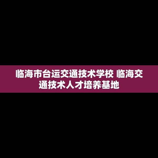 临海市台运交通技术学校 临海交通技术人才培养基地
